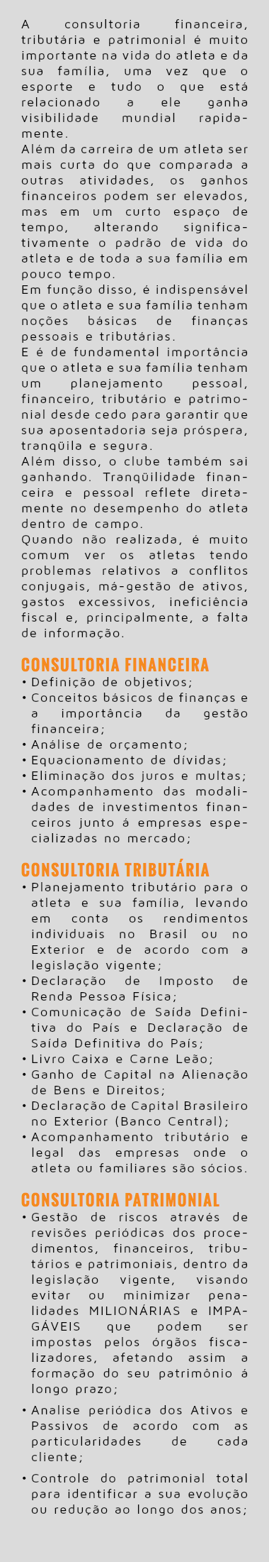  A consultoria financeira, tributária e patrimonial é muito importante na vida do atleta e da sua família, uma vez que o esporte e tudo o que está relacionado a ele ganha visibilidade mundial rapida-mente. Além da carreira de um atleta ser mais curta do que comparada a outras atividades, os ganhos financeiros podem ser elevados, mas em um curto espaço de tempo, alterando significa-tivamente o padrão de vida do atleta e de toda a sua família em pouco tempo. Em função disso, é indispensável que o atleta e sua família tenham noções básicas de finanças pessoais e tributárias. E é de fundamental importância que o atleta e sua família tenham um planejamento pessoal, financeiro, tributário e patrimo-nial desde cedo para garantir que sua aposentadoria seja próspera, tranqüila e segura. Além disso, o clube também sai ganhando. Tranqüilidade finan-ceira e pessoal reflete direta-mente no desempenho do atleta dentro de campo. Quando não realizada, é muito comum ver os atletas tendo problemas relativos a conflitos conjugais, má-gestão de ativos, gastos excessivos, ineficiência fiscal e, principalmente, a falta de informação. Consultoria Financeira Definição de objetivos; Conceitos básicos de finanças e a importância da gestão financeira; Análise de orçamento; Equacionamento de dívidas; Eliminação dos juros e multas; Acompanhamento das modali-dades de investimentos finan-ceiros junto á empresas espe-cializadas no mercado; Consultoria Tributária Planejamento tributário para o atleta e sua família, levando em conta os rendimentos individuais no Brasil ou no Exterior e de acordo com a legislação vigente; Declaração de Imposto de Renda Pessoa Física; Comunicação de Saída Defini-tiva do País e Declaração de Saída Definitiva do País; Livro Caixa e Carne Leão; Ganho de Capital na Alienação de Bens e Direitos; Declaração de Capital Brasileiro no Exterior (Banco Central); Acompanhamento tributário e legal das empresas onde o atleta ou familiares são sócios. Consultoria Patrimonial Gestão de riscos através de revisões periódicas dos proce-dimentos, financeiros, tribu-tários e patrimoniais, dentro da legislação vigente, visando evitar ou minimizar pena-lidades MILIONÁRIAS e IMPA-GÁVEIS que podem ser impostas pelos órgãos fisca-lizadores, afetando assim a formação do seu patrimônio á longo prazo; Analise periódica dos Ativos e Passivos de acordo com as particularidades de cada cliente; Controle do patrimonial total para identificar a sua evolução ou redução ao longo dos anos;