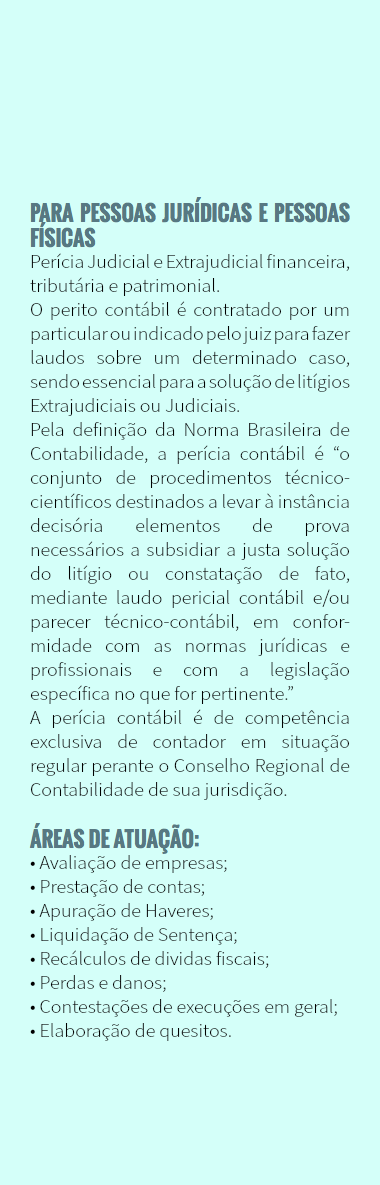  PARA PESSOAS JURÍDICAS E PESSOAS FÍSICAS Perícia Judicial e Extrajudicial financeira, tributária e patrimonial. O perito contábil é contratado por um particular ou indicado pelo juiz para fazer laudos sobre um determinado caso, sendo essencial para a solução de litígios Extrajudiciais ou Judiciais. Pela definição da Norma Brasileira de Contabilidade, a perícia contábil é “o conjunto de procedimentos técnico-científicos destinados a levar à instância decisória elementos de prova necessários a subsidiar a justa solução do litígio ou constatação de fato, mediante laudo pericial contábil e/ou parecer técnico-contábil, em confor-midade com as normas jurídicas e profissionais e com a legislação específica no que for pertinente.” A perícia contábil é de competência exclusiva de contador em situação regular perante o Conselho Regional de Contabilidade de sua jurisdição. Áreas de atuação: • Avaliação de empresas; • Prestação de contas; • Apuração de Haveres; • Liquidação de Sentença; • Recálculos de dividas fiscais; • Perdas e danos; • Contestações de execuções em geral; • Elaboração de quesitos.