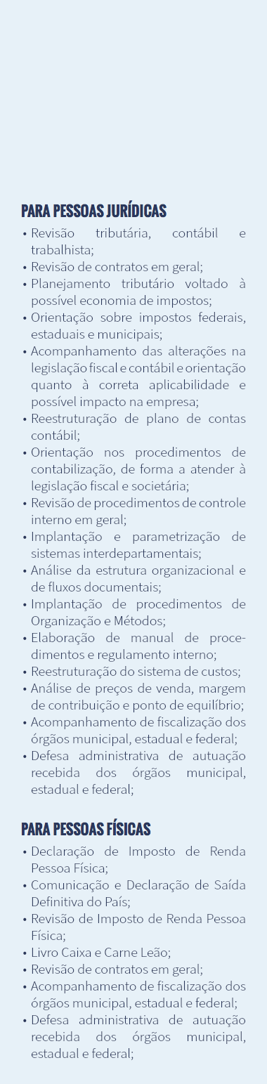  Para pessoas jurídicas Revisão tributária, contábil e trabalhista; Revisão de contratos em geral; Planejamento tributário voltado à possível economia de impostos; Orientação sobre impostos federais, estaduais e municipais; Acompanhamento das alterações na legislação fiscal e contábil e orientação quanto à correta aplicabilidade e possível impacto na empresa; Reestruturação de plano de contas contábil; Orientação nos procedimentos de contabilização, de forma a atender à legislação fiscal e societária; Revisão de procedimentos de controle interno em geral; Implantação e parametrização de sistemas interdepartamentais; Análise da estrutura organizacional e de fluxos documentais; Implantação de procedimentos de Organização e Métodos; Elaboração de manual de proce-dimentos e regulamento interno; Reestruturação do sistema de custos; Análise de preços de venda, margem de contribuição e ponto de equilíbrio; Acompanhamento de fiscalização dos órgãos municipal, estadual e federal; Defesa administrativa de autuação recebida dos órgãos municipal, estadual e federal; Para pessoas físicas Declaração de Imposto de Renda Pessoa Física; Comunicação e Declaração de Saída Definitiva do País; Revisão de Imposto de Renda Pessoa Física; Livro Caixa e Carne Leão; Revisão de contratos em geral; Acompanhamento de fiscalização dos órgãos municipal, estadual e federal; Defesa administrativa de autuação recebida dos órgãos municipal, estadual e federal;