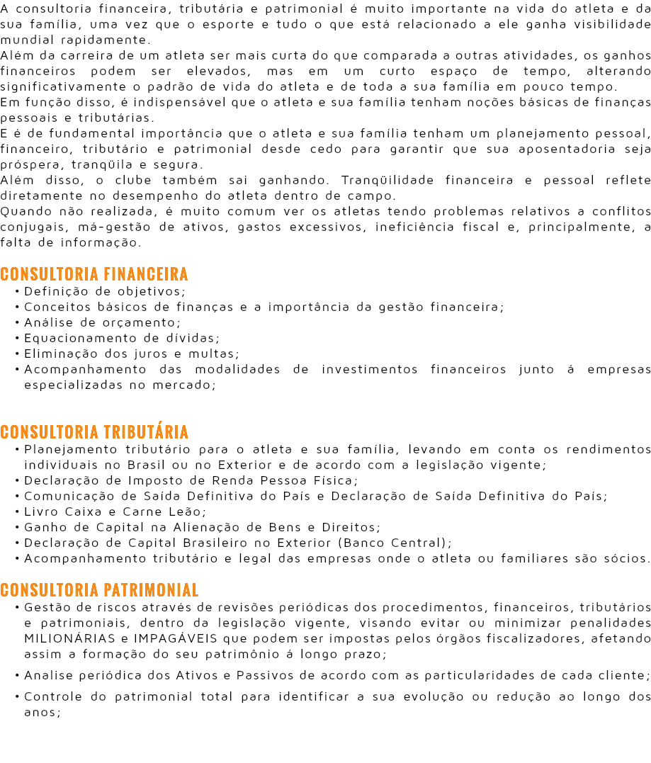A consultoria financeira, tributária e patrimonial é muito importante na vida do atleta e da sua família, uma vez que o esporte e tudo o que está relacionado a ele ganha visibilidade mundial rapidamente. Além da carreira de um atleta ser mais curta do que comparada a outras atividades, os ganhos financeiros podem ser elevados, mas em um curto espaço de tempo, alterando significativamente o padrão de vida do atleta e de toda a sua família em pouco tempo. Em função disso, é indispensável que o atleta e sua família tenham noções básicas de finanças pessoais e tributárias. E é de fundamental importância que o atleta e sua família tenham um planejamento pessoal, financeiro, tributário e patrimonial desde cedo para garantir que sua aposentadoria seja próspera, tranqüila e segura. Além disso, o clube também sai ganhando. Tranqüilidade financeira e pessoal reflete diretamente no desempenho do atleta dentro de campo. Quando não realizada, é muito comum ver os atletas tendo problemas relativos a conflitos conjugais, má-gestão de ativos, gastos excessivos, ineficiência fiscal e, principalmente, a falta de informação. Consultoria Financeira Definição de objetivos; Conceitos básicos de finanças e a importância da gestão financeira; Análise de orçamento; Equacionamento de dívidas; Eliminação dos juros e multas; Acompanhamento das modalidades de investimentos financeiros junto á empresas especializadas no mercado; Consultoria Tributária Planejamento tributário para o atleta e sua família, levando em conta os rendimentos individuais no Brasil ou no Exterior e de acordo com a legislação vigente; Declaração de Imposto de Renda Pessoa Física; Comunicação de Saída Definitiva do País e Declaração de Saída Definitiva do País; Livro Caixa e Carne Leão; Ganho de Capital na Alienação de Bens e Direitos; Declaração de Capital Brasileiro no Exterior (Banco Central); Acompanhamento tributário e legal das empresas onde o atleta ou familiares são sócios. Consultoria Patrimonial Gestão de riscos através de revisões periódicas dos procedimentos, financeiros, tributários e patrimoniais, dentro da legislação vigente, visando evitar ou minimizar penalidades MILIONÁRIAS e IMPAGÁVEIS que podem ser impostas pelos órgãos fiscalizadores, afetando assim a formação do seu patrimônio á longo prazo; Analise periódica dos Ativos e Passivos de acordo com as particularidades de cada cliente; Controle do patrimonial total para identificar a sua evolução ou redução ao longo dos anos;