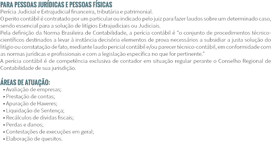 PARA PESSOAS JURÍDICAS E PESSOAS FÍSICAS Perícia Judicial e Extrajudicial financeira, tributária e patrimonial. O perito contábil é contratado por um particular ou indicado pelo juiz para fazer laudos sobre um determinado caso, sendo essencial para a solução de litígios Extrajudiciais ou Judiciais. Pela definição da Norma Brasileira de Contabilidade, a perícia contábil é “o conjunto de procedimentos técnico-científicos destinados a levar à instância decisória elementos de prova necessários a subsidiar a justa solução do litígio ou constatação de fato, mediante laudo pericial contábil e/ou parecer técnico-contábil, em conformidade com as normas jurídicas e profissionais e com a legislação específica no que for pertinente.” A perícia contábil é de competência exclusiva de contador em situação regular perante o Conselho Regional de Contabilidade de sua jurisdição. Áreas de atuação: • Avaliação de empresas; • Prestação de contas; • Apuração de Haveres; • Liquidação de Sentença; • Recálculos de dividas fiscais; • Perdas e danos; • Contestações de execuções em geral; • Elaboração de quesitos.