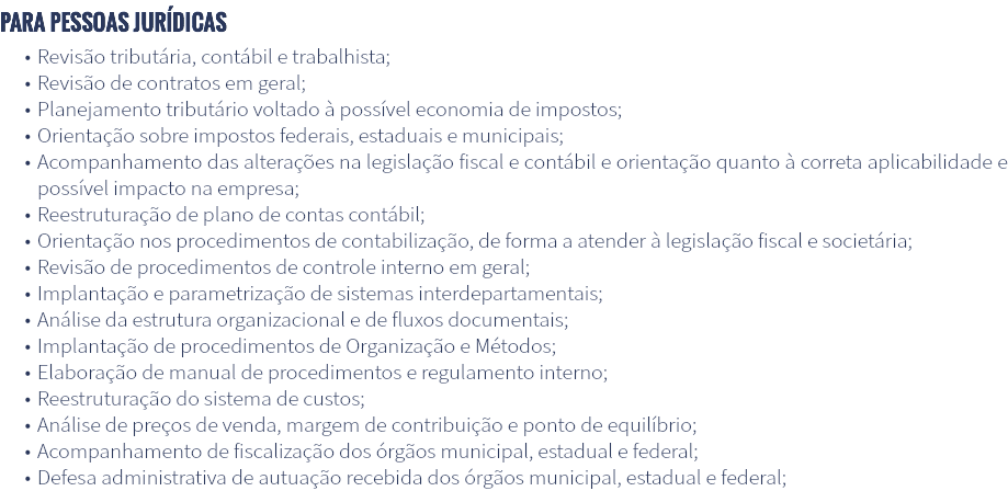 Para pessoas jurídicas Revisão tributária, contábil e trabalhista; Revisão de contratos em geral; Planejamento tributário voltado à possível economia de impostos; Orientação sobre impostos federais, estaduais e municipais; Acompanhamento das alterações na legislação fiscal e contábil e orientação quanto à correta aplicabilidade e possível impacto na empresa; Reestruturação de plano de contas contábil; Orientação nos procedimentos de contabilização, de forma a atender à legislação fiscal e societária; Revisão de procedimentos de controle interno em geral; Implantação e parametrização de sistemas interdepartamentais; Análise da estrutura organizacional e de fluxos documentais; Implantação de procedimentos de Organização e Métodos; Elaboração de manual de procedimentos e regulamento interno; Reestruturação do sistema de custos; Análise de preços de venda, margem de contribuição e ponto de equilíbrio; Acompanhamento de fiscalização dos órgãos municipal, estadual e federal; Defesa administrativa de autuação recebida dos órgãos municipal, estadual e federal;