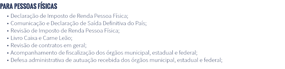 Para pessoas físicas Declaração de Imposto de Renda Pessoa Física; Comunicação e Declaração de Saída Definitiva do País; Revisão de Imposto de Renda Pessoa Física; Livro Caixa e Carne Leão; Revisão de contratos em geral; Acompanhamento de fiscalização dos órgãos municipal, estadual e federal; Defesa administrativa de autuação recebida dos órgãos municipal, estadual e federal;